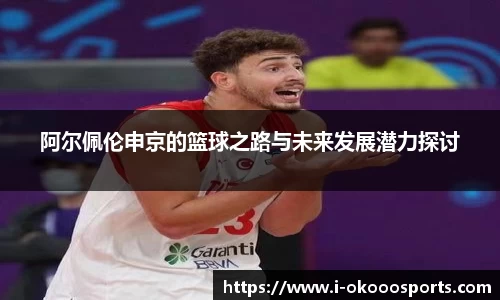 阿尔佩伦申京的篮球之路与未来发展潜力探讨